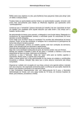 Administração Eficaz do Tempo




Reflita sobre seus objetivos na vida, para facilitá-los trace pequenas metas para atingir cada
um deles e coloque prazos.

Focalize todas as oportunidades (pontos fortes) e as oportunidades surgirão, tornando você
muito mais auto-suficiente para rebater as influências negativas que aparecerão como
“contribuiçãozinha”.

Lembre-se que o “workaholic” (pessoa obcecada por trabalho) não tem capacidade de fazer
um trabalho com qualidade como aquele executivo que sabe dividir o seu tempo com o
                                                                                                 23
trabalho, família e lazer.

Na administração do tempo como parceiro, a delegação é uma função básica. Delegação é a
transferência de responsabilidade (tarefas) e autoridade (poder do subordinado de tomar
decisões na tarefa delegada).
Como estão suas reuniões? Quais os resultados? As reuniões são esbanjadoras de tempo
imensos. Porém, já que são inevitáveis, é vantajoso nós a conduzirmos ou participarmos de
forma mais eficaz e lucrativa possível.
Evita a procrastinação: comece um trabalho quando você tiver condições de terminá-lo.
Saber tomar decisão pode ser aprendido e desenvolvido.
Submeta toda solicitação de seu tempo ao teste de prioridade.
Diga não a uma solicitação inadequada de ajuda, de maneira cordial, mas com firmeza.
Planeje seu trabalho e trabalhe a partir de seu plano: o combate a incêndio é uma forma
dispendiosa de fazer as coisas, deixe para os bombeiros.
Lembre-se: a crise é “fabricada”. Saiba dar “peso” certo para as tarefas urgentes e
importantes. Muitas vezes, o urgente não é importante.
Utilize o tempo ganho com a boa administração do seu tempo em projetos e contribuições
inovadoras e criativas. Atenção! Não deixe que a rotina absorva novamente este tempo
conquistado.

Organize-se: cuidado com os papéis em sua mesa, procure uma agenda prática e atenção
com seus arquivos. Ser organizado acrescenta poder e confiança às suas ações, fazendo do
tempo o seu parceiro e tornando-o um executivo eficaz.
A Apis Consultores Organizacionais Ltda. vem desenvolvendo há 8 anos, o Seminário
Administração do Tempo, com uma carga horária de 16 horas, em diversos hospitais do
Brasil, para diretores, provedores e chefias.




                                     www.ebooksnet.com.br
 