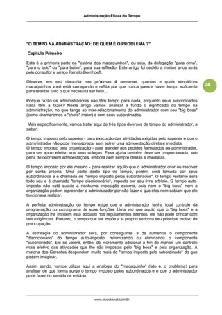Administração Eficaz do Tempo




"O TEMPO NA ADMINISTRAÇÃO: DE QUEM É O PROBLEMA ?"

Capítulo Primeiro

Esta é a primeira parte da "estória dos macaquinhos", ou seja, da delegação "para cima",
"para o lado" ou "para baixo", para sua reflexão. Este artigo foi cedido a muitos anos atrás
pelo consultor e amigo Renato Bernhoeft.

Observe, em seu dia-a-dia nas próximas 4 semanas, quantos e quais simpáticos
macaquinhos você está carregando e reflita por que nunca parece haver tempo suficiente           24
para realizar tudo o que necessita ser feito...

Porque razão os administradores não têm tempo para nada, enquanto seus subordinados
nada têm a fazer? Neste artigo vamos analisar a fundo o significado do tempo na
administração, no que tange ao inter-relacionamento do administrador com seu "big boss"
(como chamaremos o "chefe" maior) e com seus subordinados.

 Mais especificamente, vamos tratar aqui de três tipos diversos de tempo do administrador, a
saber:

O tempo imposto pelo superior - para execução das atividades exigidas pelo superior e que o
administrador não pode menosprezar sem sofrer uma admoestação direta e imediata.
O tempo imposto pela organização - para atender aos pedidos formulados ao administrador,
para um apoio efetivo aos seus colegas. Essa ajuda também deve ser proporcionada, sob
pena de ocorrerem admoestações, embora nem sempre diretas e imediatas.

O tempo imposto por ele mesmo - para realizar aquilo que o administrador criar ou resolver
por conta própria. Uma parte deste tipo de tempo, porém, será tomada por seus
subordinados e é chamada de "tempo imposto pelos subordinados". O tempo restante será
todo seu e é chamado "tempo discricionário", imposto por seu livre arbítrio. O tempo auto-
imposto não está sujeito a nenhuma imposição externa, pois nem o "big boss" nem a
organização podem repreender o administrador por não fazer o que eles nem sabiam que ele
tencionava realizar.

A perfeita administração do tempo exige que o administrador tenha total controle da
programação ou cronograma de suas funções. Uma vez que aquilo que o "big boss" e a
organização lhe impõem está apoiado nos regulamentos internos, ele não pode brincar com
tais exigências. Portanto, o tempo que ele impõe a si próprio se torna seu principal motivo de
preocupação.

A estratégia do administrador será, por conseguinte, a de aumentar o componente
"discricionário" do tempo auto-imposto, minimizando ou eliminando o componente
"subordinado". Ele se valerá, então, do incremento adicional a fim de manter um controle
mais efetivo das atividades que lhe são impostas pelo "big boss" e pela organização. A
maioria dos Gerentes despendem muito mais do "tempo imposto pelo subordinado" do que
podem imaginar.

Assim sendo, vamos utilizar aqui a analogia do "macaquinho" (isto é, o problema) para
analisar de que forma surge o tempo imposto pelos subordinados e o que o administrador
pode fazer no sentido de evitá-lo.




                                     www.ebooksnet.com.br
 