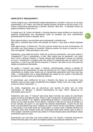 Administração Eficaz do Tempo




ONDE ESTÁ O "MACAQUINHO"?

Vamos imaginar que o administrador esteja atravessando o corredor e nota que um de seus
subordinados, o Sr. Fulano, vem vindo em sentido contrário. Quando os dois se cruzam, o Sr.
Fulano cumprimenta amavelmente o Gerente, dizendo: "Bom dia!... A propósito, temos um
pequeno problema. Sabe como é..."

À medida que o Sr. Fulano vai falando, o Gerente descobre nesse problema os mesmos dois
aspectos fundamentais que caracterizam todas as questões que seus subordinados
                                                                                                 25
graciosamente lhe trazem à atenção. Isto é:

Ele já sabe de sobra o que acontece para compreender a situação mas...
Não sabe o suficiente para tomar uma decisão ali mesmo, o que seria a atitude esperada
dele.
Após algum tempo, o Gerente diz: "Foi bom você ter trazido isso ao meu conhecimento. Só
que estou com muita pressa no momento. Deixe-me pensar um pouco no assunto e eu o
aviso em seguida". Cada qual segue o seu rumo.

Analisemos o que acaba de ocorrer. Antes de os dois se encontrarem, com quem estava o
"macaquinho"? Com o subordinado, é claro. Mas, depois que se separaram, com quem
ficou? Com o Gerente. Portanto, o "tempo imposto pelo subordinado" começa no momento
em que o "macaquinho" consegue pular das costas do subordinado para as costas do seu
supervisor, e o pior é que não termina enquanto o "macaco" não voltar ao seu dono para ser
tratado e devidamente alimentado.

Ao aceitar o "macaco" nas costas, o Gerente, voluntariamente, assume a posição de
subordinado do seu subordinado. Ou seja, ele permite que o Sr. Fulano o faça de seu próprio
subordinado ao realizar duas coisas que um subordinado geralmente deve fazer para seu
chefe - o administrador tirou a responsabilidade das costas de seu auxiliar e prometeu-lhe
que faria um relatório sobre as providências cabíveis.

O subordinado, para certificar-se de que o Gerente não deixou de compreender tudo
direitinho, dará um pulo a sala e cordialmente lhe indagará: "Então, como vai a coisa, chefe?"
(a isso se chama "supervisão"...).

Ou, então, imaginemos que, ao encerrar-se uma reunião de rotina com um outro
subordinado, Sr. Beltrano, o Gerente administrativo lhe diga: "Ótimo. Mande-me um
memorando sobre isso aí".

Analisemos este caso. O "macaco" está nesse dado momento nas costas do subordinado
porque a próxima providência é dele. Porém, o ágil "macaquinho" já está preparando o pulo...
Olhe só que danado! O Sr. Beltrano obedientemente elabora o memorando solicitado e o
coloca em sua caixa de saída. Pouco depois, o Gerente o retira de sua caixa de entrada e o
lê com atenção. De quem é a vez agora? Do Gerente administrativo, é claro! Se ele não
tomar uma providência logo mais, receberá um outro "memo" de seu subordinado, cobrando
a coisa (essa é uma outra forma de "supervisão"!). E quanto mais o Gerente demorar em
responder, tanto mais frustado ficará seu subordinado (este ficará "dando tratos à bola") e
mais culpado o Gerente se sentirá (seu atraso no "tempo imposto pelos subordinados" estará
aumentando cada vez mais).

Suponhamos, por outro lado, que numa reunião com o Sr. Sicrano, o Gerente concorde em
fornecer-lhe todo apoio num plano de relações públicas que acaba de solicitar-lhe. As


                                     www.ebooksnet.com.br
 
