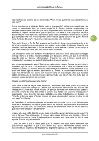 Administração Eficaz do Tempo




palavras finais do Gerente ao Sr. Sicrano são: "Avise-me de que forma posso ajudá-lo nisso,
está bem?"

Agora examinemos a situação. Neste caso o "macaquinho" inicialmente encontra-se nas
costas do subordinado. Mas, por quanto tempo? O Sr. Sicrano entende perfeitamente que
não pode desenvolver o plano até que a sua proposta receba a aprovação do Gerente. E, por
experiência própria, também sabe que sua proposta com certeza ficará arquivada na pasta
do Gerente por várias semanas, aguardando que o chefe, com tempo, chegue até lá. Quem é
que realmente está com o "macaquinho", então? Quem estará cobrando de quem? Haverá
                                                                                               26
muita "fundição de cuca" e novo atraso nas providências, uma vez mais.

Outro subordinado, o Sr. De Tal, acaba de ser transferido de um outro departamento, a fim
de lançar e posteriormente administrar um projeto recém-criado. O Gerente disse-lhe que
deveriam reunir-se logo mais, a fim de estabelecer uma série de objetivos para o cargo, e
que "farei um esboço inicial para discutirmos então a questão".

Ora, analisemos este caso também. O subordinado assume o novo cargo (por nomeação
efetiva) e toma a si toda a responsabilidade (por delegação efetiva), só que a providência
seguinte cabe ao Gerente administrativo. Enquanto ele não a tomar, estará com o
"macaquinho" nas costas e o subordinado ficará de braços cruzados...

Mas porque as coisas são assim? Porque em cada um dos casos o Gerente e o subordinado
entendem logo de cara, consciente ou inconscientemente, que o tema em questão é um
problema conjunto. O "macaco" em cada caso começa montado nas costas de ambos. Tudo
o que tem a fazer agora é mexer a perna errada e - pronto! - o subordinado habilmente tira o
corpo fora. O Gerente fica, assim, com mais um bicho em sua coleção. Claro que macacos
podem ser ensinados a não movimentar a perna errada. Mas é bem mais fácil evitar que ele
suba nas costas, para início de conversa.

AFINAL, QUEM TRABALHA PARA QUEM?

Para tornar o que se segue mais verossímil, admitamos que estes quatro subordinados
sejam tão ciosos com o tempo do Gerente que se esforcem a fim de que não mais de três
"macaquinhos" pulem das costas de cada um para as do chefe num mesmo dia de trabalho.
Em uma semana de cinco dias, então, o Gerente terá ficado com sessenta "macaquinhos"
esganiçados - o que é demais para que o coitado possa tratar de todos eles, um de cada vez.
Portanto, o Gerente gasta o "tempo imposto por seus subordinados" jogando pra lá e pra cá
com suas "prioridades".

Na Sexta-Feira à tardinha o Gerente encontra-se em sua sala, com a porta fechada para
poder ter o necessário sossego e poder pensar na situação, enquanto seus subordinados
aguardam, do outro lado, por uma última chance de lembrar-lhe, antes do fim da semana,
que ele deverá "assobiar e chupar cana".

Imagine só o que estão dizendo, um ao outro, enquanto esperam para dar aquela palavrinha
com o Gerente: "Que chateação... O homem não é capaz de tomar uma decisão... Como é
que alguém consegue chegar àquela posição na empresa sem capacidade de decidir coisa
alguma. É o que ninguém entende..."

O pior de tudo é que a razão pela qual o Gerente não pode tomar nenhuma das
"providências seguintes" é que o seu tempo está quase inteiramente tomado com o
atendimento das exigências do "big boss" ou da própria organização. Para poder controlar


                                    www.ebooksnet.com.br
 