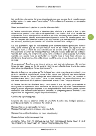 Administração Eficaz do Tempo




tais exigências, ele precisa de tempo discricionário que, por sua vez, lhe é negado quando
está às voltas com todos esses "macaquinhos". Enfim, o Gerente fica preso a um verdadeiro
círculo vicioso.

Mas o tempo está sendo perdido (o que não é bem verdade).

O Gerente administrativo chama a secretária pelo interfone e a instrui a dizer a seus
subordinados que não poderá vê-los até segunda-feira pela manhã. Às 8 horas da noite ele
vai para casa, com o firme propósito de voltar ao escritório no dia seguinte e passar o fim de
                                                                                                 27
semana trabalhando. Retorna ao escritório bem-disposto na manhã de Sábado apenas para
ver, no campinho de futebol que fica do outro lado da rua e que pode ser visto da janela de
seu escritório, adivinhe quem batendo uma bolinha e tomando umas cervejas?

Era só o que faltava! Agora ele ficou sabendo quem realmente trabalha para quem. Além do
mais, agora entende que, se conseguir realizar neste fim de semana tudo aquilo que veio
decidido a fazer, a moral de seus subordinados se elevará tanto que eles aumentarão
tranqüilamente o número de "macaquinhos" que no futuro deixarão saltar para as costas do
Gerente. Em suma, ele compreende agora, com a nitidez de uma revelação num monte
sagrado, que quanto mais se aprofundar no trabalho mais e mais ficará atrasado no
atendimento dos problemas. Ele então deixa o escritório com a pressa de quem vai tirar o pai
da forca.

O que pretende? Envolver-se de corpo e alma em algo que há muitos anos não tem tido
tempo de fazer: passar um fim de semana inteirinho com a família (esta é uma das muitas
alternativas de utilização do "tempo discricionário").

Na noite de Domingo ele assiste ao "Sai de Baixo" sem culpa e permite-se aproveitar 8 horas
de sono tranqüilo e imperturbável, porque já tem planos bem definidos para segunda-feira.
Resolveu livrar-se do "Tempo imposto por seus subordinados". Em troca, vai conseguir o
equivalente em "tempo discricionário", parte do qual passará com seus subordinados para
que estes aprendam a difícil, porém compensadora, arte de "Como Cuidar de Macacos".

O Gerente também terá bastante tempo discricionário à sua disposição para controlar o
cronograma e a espécie não só do tempo que lhe é exigido pelo "big boss", mas também do
tempo que lhe é exigido pela empresa. Tudo isso poderá levar vários meses; porém, quando
comparado com a maneira como as coisas iam antes, as compensações são enormes. O seu
objetivo final é o de gerir seu próprio tempo administrativo.

Continua no capítulo segundo.

Enquanto isto, passe a observar e listar em uma folha à parte o seu zoológico pessoal, a
partir de agora mesmo (no tempo que lhe sobrar...):

Macaquinhos que a organização me impõe:
Macaquinhos legitimamente impostos pelo meu chefe:

Macaquinhos gentilmente cedidos por meus subordinados:

Meus próprios e legítimos macaquinhos:

CUIDADO PARA QUE OS MACAQUINHOS QUE "MANDAMOS PARA CIMA" E QUE
"RECEBEMOS DE BAIXO" NÃO SE TRANSFORMEM EM GORILÕES!...


                                     www.ebooksnet.com.br
 