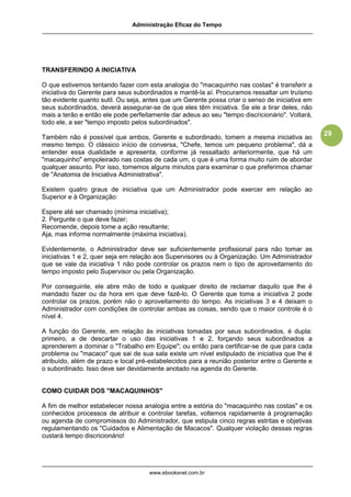 Administração Eficaz do Tempo




TRANSFERINDO A INICIATIVA

O que estivemos tentando fazer com esta analogia do "macaquinho nas costas" é transferir a
iniciativa do Gerente para seus subordinados e mantê-la aí. Procuramos ressaltar um truísmo
tão evidente quanto sutil. Ou seja, antes que um Gerente possa criar o senso de iniciativa em
seus subordinados, deverá assegurar-se de que eles têm iniciativa. Se ele a tirar deles, não
mais a terão e então ele pode perfeitamente dar adeus ao seu "tempo discricionário". Voltará,
todo ele, a ser "tempo imposto pelos subordinados".
                                                                                                29
Também não é possível que ambos, Gerente e subordinado, tomem a mesma iniciativa ao
mesmo tempo. O clássico início de conversa, "Chefe, temos um pequeno problema", dá a
entender essa dualidade e apresenta, conforme já ressaltado anteriormente, que há um
"macaquinho" empoleirado nas costas de cada um, o que é uma forma muito ruim de abordar
qualquer assunto. Por isso, tomemos alguns minutos para examinar o que preferimos chamar
de "Anatomia de Iniciativa Administrativa".

Existem quatro graus de iniciativa que um Administrador pode exercer em relação ao
Superior e à Organização:

Espere até ser chamado (mínima iniciativa);
2. Pergunte o que deve fazer;
Recomende, depois tome a ação resultante;
Aja, mas informe normalmente (máxima iniciativa).

Evidentemente, o Administrador deve ser suficientemente profissional para não tomar as
iniciativas 1 e 2, quer seja em relação aos Supervisores ou à Organização. Um Administrador
que se vale da iniciativa 1 não pode controlar os prazos nem o tipo de aproveitamento do
tempo imposto pelo Supervisor ou pela Organização.

Por conseguinte, ele abre mão de todo e qualquer direito de reclamar daquilo que lhe é
mandado fazer ou da hora em que deve fazê-lo. O Gerente que toma a iniciativa 2 pode
controlar os prazos, porém não o aproveitamento do tempo. As iniciativas 3 e 4 deixam o
Administrador com condições de controlar ambas as coisas, sendo que o maior controle é o
nível 4.

A função do Gerente, em relação às iniciativas tomadas por seus subordinados, é dupla:
primeiro, a de descartar o uso das iniciativas 1 e 2, forçando seus subordinados a
aprenderem a dominar o "Trabalho em Equipe"; ou então para certificar-se de que para cada
problema ou "macaco" que sai de sua sala existe um nível estipulado de iniciativa que lhe é
atribuído, além de prazo e local pré-estabelecidos para a reunião posterior entre o Gerente e
o subordinado. Isso deve ser devidamente anotado na agenda do Gerente.


COMO CUIDAR DOS "MACAQUINHOS"

A fim de melhor estabelecer nossa analogia entre a estória do "macaquinho nas costas" e os
conhecidos processos de atribuir e controlar tarefas, voltemos rapidamente à programação
ou agenda de compromissos do Administrador, que estipula cinco regras estritas e objetivas
regulamentando os "Cuidados e Alimentação de Macacos". Qualquer violação dessas regras
custará tempo discricionário!




                                    www.ebooksnet.com.br
 