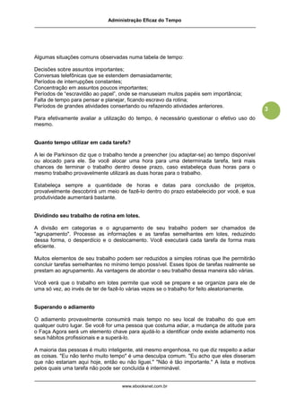 Administração Eficaz do Tempo




Algumas situações comuns observadas numa tabela de tempo:

Decisões sobre assuntos importantes;
Conversas telefônicas que se estendem demasiadamente;
Períodos de interrupções constantes;
Concentração em assuntos poucos importantes;
Períodos de “escravidão ao papel”, onde se manuseiam muitos papéis sem importância;
Falta de tempo para pensar e planejar, ficando escravo da rotina;
Períodos de grandes atividades consertando ou refazendo atividades anteriores.
                                                                                              3
Para efetivamente avaliar a utilização do tempo, é necessário questionar o efetivo uso do
mesmo.


Quanto tempo utilizar em cada tarefa?

A lei de Parkinson diz que o trabalho tende a preencher (ou adaptar-se) ao tempo disponível
ou alocado para ele. Se você alocar uma hora para uma determinada tarefa, terá mais
chances de terminar o trabalho dentro desse prazo, caso estabeleça duas horas para o
mesmo trabalho provavelmente utilizará as duas horas para o trabalho.

Estabeleça sempre a quantidade de horas e datas para conclusão de projetos,
provalvelmente descobrirá um meio de fazê-lo dentro do prazo estabelecido por você, e sua
produtividade aumentará bastante.


Dividindo seu trabalho de rotina em lotes.

A divisão em categorias e o agrupamento de seu trabalho podem ser chamados de
"agrupamento". Processe as informações e as tarefas semelhantes em lotes, reduzindo
dessa forma, o desperdício e o deslocamento. Você executará cada tarefa de forma mais
eficiente.

Muitos elementos de seu trabalho podem ser reduzidos a simples rotinas que lhe permitirão
concluir tarefas semelhantes no mínimo tempo possível. Esses tipos de tarefas realmente se
prestam ao agrupamento. As vantagens de abordar o seu trabalho dessa maneira são várias.

Você verá que o trabalho em lotes permite que você se prepare e se organize para ele de
uma só vez, ao invés de ter de fazê-lo várias vezes se o trabalho for feito aleatoriamente.


Superando o adiamento

O adiamento provavelmente consumirá mais tempo no seu local de trabalho do que em
qualquer outro lugar. Se você for uma pessoa que costuma adiar, a mudança de atitude para
o Faça Agora será um elemento chave para ajudá-lo a identificar onde existe adiamento nos
seus hábitos profissionais e a superá-lo.

A maioria das pessoas é muito inteligente, até mesmo engenhosa, no que diz respeito a adiar
as coisas. "Eu não tenho muito tempo" é uma desculpa comum. "Eu acho que eles disseram
que não estariam aqui hoje, então eu não liguei." "Não é tão importante." A lista e motivos
pelos quais uma tarefa não pode ser concluída é interminável.


                                    www.ebooksnet.com.br
 