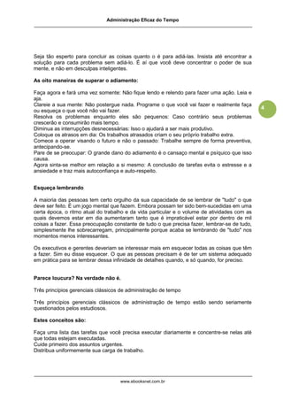 Administração Eficaz do Tempo




Seja tão esperto para concluir as coisas quanto o é para adiá-las. Insista até encontrar a
solução para cada problema sem adiá-lo. É aí que você deve concentrar o poder de sua
mente, e não em desculpas inteligentes.

As oito maneiras de superar o adiamento:

Faça agora e fará uma vez somente: Não fique lendo e relendo para fazer uma ação. Leia e
aja.
Clareie a sua mente: Não postergue nada. Programe o que você vai fazer e realmente faça
                                                                                              4
ou esqueça o que você não vai fazer.
Resolva os problemas enquanto eles são pequenos: Caso contrário seus problemas
crescerão e consumirão mais tempo.
Diminua as interrupções desnecessárias: Isso o ajudará a ser mais produtivo.
Coloque os atrasos em dia: Os trabalhos atrasados criam o seu próprio trabalho extra.
Comece a operar visando o futuro e não o passado: Trabalhe sempre de forma preventiva,
antecipando-se.
Pare de se preocupar: O grande dano do adiamento é o cansaço mental e psíquico que isso
causa.
Agora sinta-se melhor em relação a si mesmo: A conclusão de tarefas evita o estresse e a
ansiedade e traz mais autoconfiança e auto-respeito.


Esqueça lembrando

A maioria das pessoas tem certo orgulho da sua capacidade de se lembrar de "tudo" o que
deve ser feito. É um jogo mental que fazem. Embora possam ter sido bem-sucedidas em uma
certa época, o ritmo atual do trabalho e da vida particular e o volume de atividades com as
quais devemos estar em dia aumentaram tanto que é impraticável estar por dentro de mil
coisas a fazer. Essa preocupação constante de tudo o que precisa fazer, lembrar-se de tudo,
simplesmente lhe sobrecarregam, principalmente porque acaba se lembrando de "tudo" nos
momentos menos interessantes.

Os executivos e gerentes deveriam se interessar mais em esquecer todas as coisas que têm
a fazer. Sim eu disse esquecer. O que as pessoas precisam é de ter um sistema adequado
em prática para se lembrar dessa infinidade de detalhes quando, e só quando, for preciso.


Parece loucura? Na verdade não é.

Três princípios gerenciais clássicos de administração de tempo

Três princípios gerenciais clássicos de administração de tempo estão sendo seriamente
questionados pelos estudiosos.

Estes conceitos são:

Faça uma lista das tarefas que você precisa executar diariamente e concentre-se nelas até
que todas estejam executadas.
Cuide primeiro dos assuntos urgentes.
Distribua uniformemente sua carga de trabalho.




                                    www.ebooksnet.com.br
 