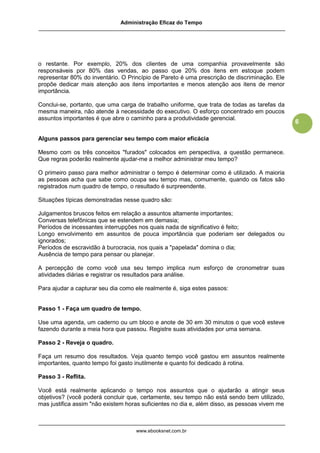 Administração Eficaz do Tempo




o restante. Por exemplo, 20% dos clientes de uma companhia provavelmente são
responsáveis por 80% das vendas, ao passo que 20% dos itens em estoque podem
representar 80% do inventário. O Princípio de Pareto é uma prescrição de discriminação. Ele
propõe dedicar mais atenção aos itens importantes e menos atenção aos itens de menor
importância.

Conclui-se, portanto, que uma carga de trabalho uniforme, que trata de todas as tarefas da
mesma maneira, não atende à necessidade do executivo. O esforço concentrado em poucos
assuntos importantes é que abre o caminho para a produtividade gerencial.
                                                                                               6

Alguns passos para gerenciar seu tempo com maior eficácia

Mesmo com os três conceitos "furados" colocados em perspectiva, a questão permanece.
Que regras poderão realmente ajudar-me a melhor administrar meu tempo?

O primeiro passo para melhor administrar o tempo é determinar como é utilizado. A maioria
as pessoas acha que sabe como ocupa seu tempo mas, comumente, quando os fatos são
registrados num quadro de tempo, o resultado é surpreendente.

Situações típicas demonstradas nesse quadro são:

Julgamentos bruscos feitos em relação a assuntos altamente importantes;
Conversas telefônicas que se estendem em demasia;
Períodos de incessantes interrupções nos quais nada de significativo é feito;
Longo envolvimento em assuntos de pouca importância que poderiam ser delegados ou
ignorados;
Períodos de escravidão à burocracia, nos quais a "papelada" domina o dia;
Ausência de tempo para pensar ou planejar.

A percepção de como você usa seu tempo implica num esforço de cronometrar suas
atividades diárias e registrar os resultados para análise.

Para ajudar a capturar seu dia como ele realmente é, siga estes passos:


Passo 1 - Faça um quadro de tempo.

Use uma agenda, um caderno ou um bloco e anote de 30 em 30 minutos o que você esteve
fazendo durante a meia hora que passou. Registre suas atividades por uma semana.

Passo 2 - Reveja o quadro.

Faça um resumo dos resultados. Veja quanto tempo você gastou em assuntos realmente
importantes, quanto tempo foi gasto inutilmente e quanto foi dedicado à rotina.

Passo 3 - Reflita.

Você está realmente aplicando o tempo nos assuntos que o ajudarão a atingir seus
objetivos? (você poderá concluir que, certamente, seu tempo não está sendo bem utilizado,
mas justifica assim "não existem horas suficientes no dia e, além disso, as pessoas vivem me



                                    www.ebooksnet.com.br
 