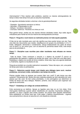 Administração Eficaz do Tempo




interrompendo.") Para resolver este problema, examine os maiores estranguladores de
tempo e deixe mais tempo livre para os assuntos importantes.

As seguintes atividades tendem a dominar o dia do gerente/profissional:

- Papelada - Aguardando assinatura ou leitura;
- Reuniões - Programadas ou não;
- Diálogos - Conversas e discussões;
- Chamadas Telefônicas - Recebidas e/ou feitas por você.
                                                                                               7
Para ganhar tempo, analise seu dia visando eliminar atividades inúteis. Aqui estão alguns
indicadores para manter-se livre da maioria dos estranguladores de tempo:

Passo 4 - Pergunte a você mesmo se realmente precisa ver toda aquela papelada.

O fato de ter sido mandada para você não significa que deva perder tempo com ela. Faça
uma lista dos documentos que recebe; classifique-os em grupos de prioridades A, B e C.
Então, delegando, eliminando e condensando, reduza drasticamente seu gasto de tempo
com os itens C e, em menor grau, com os assuntos B, permitindo desse modo, mais tempo
para os de prioridade A.

Passo 5 - Discipline suas reuniões para obter resultados mais eficazes em menos
tempo.

 Volte às bases. Todos conhecem o assunto e o objetivo da reunião? É comum os
participantes não saberem o objetivo da reunião (às vezes, nem o líder tem uma idéia clara).
Estabeleça o objetivo da reunião de forma cristalina. Antes dela, faça uma agenda detalhada
e, finalmente, registre os resultados em ata.

Pergunte-se também se a reunião realmente é necessária. Talvez não seja e, sim, uma perda
de tempo para todos os participantes.

Passo 6 - Determine quanto tempo você dispõe para diálogos (para ouvir, resolver
problemas, conversar); então, racionalize o seu tempo de acordo.

Precisa receber todas as pessoas que querem falar com você? E pelo tempo que elas
quiserem? Obviamente não. Muitos dos seus visitantes poderão ser bem atendidos por outra
pessoa que não você. Se tem outras prioridades, é uma prerrogativa sua determinar os
limites de tempo dos seus diálogos. Redobre, portanto, seus esforços para organizar sua
agenda de entrevistas.

Passo 7 - Estabeleça um código de conduta telefônica.

Evite escravizar-se ao telefone. Agrupe as ligações para logo se ver livre delas. Evite
interrupções telefônicas quando estiver trabalhando em assuntos importantes (desligue o
aparelho, ou peça a alguém para anotar recados). Se precisa fazer ligações diariamente,
tente estabelecer um horário para isso. Evite pegar o telefone impulsivamente - organize
seus pensamentos e discuta os assuntos em uma seqüência ordenada.




                                       www.ebooksnet.com.br
 