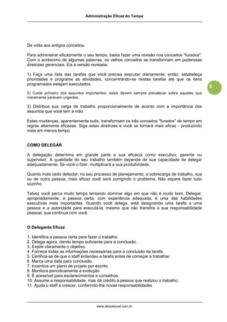 Administração Eficaz do Tempo




De volta aos antigos conceitos.

Para administrar eficazmente o seu tempo, basta fazer uma revisão nos conceitos "furados".
Com o acréscimo de algumas palavras, os velhos conceitos se transformam em poderosas
diretrizes gerenciais. Eis a versão revisada:

1) Faça uma lista das tarefas que você precisa executar diariamente; então, estabeleça
prioridades e programe as atividades, concentrando-se nestas tarefas até que os itens
programados estejam executados.
                                                                                              8
2) Cuide primeiro dos assuntos importantes; estes devem sempre prevalecer sobre aqueles que
meramente parecem urgentes.

3) Distribua sua carga de trabalho proporcionalmente de acordo com a importância dos
assuntos que você tem à mão.

Estas mudanças, aparentemente sutis, transformam os três conceitos "furados" de tempo em
regras altamente eficazes. Siga estas diretrizes e você se tornará mais eficaz - produzindo
mais em menos tempo.


COMO DELEGAR

A delegação determina em grande parte a sua eficácia como executivo, gerente ou
supervisor. A qualidade do seu trabalho também depende de sua capacidade de delegar
adequadamente. Se você o fizer, multiplicará a sua produtividade.

Quanto mais cedo detectar, no seu processo de planejamento, a sobrecarga de trabalho, sua
ou de outra pessoa, mais eficaz você será corrigindo o problema. Não espere fazer tudo
sozinho.

Talvez você perca muito tempo tentando dominar algo em que não é muito bom. Delegar,
apropriadamente, à pessoa certa, com experiência adequada, é uma das habilidades
executivas mais importantes. Quando você delega, está designando uma tarefa a uma
pessoa e a autoridade para executá-la, mesmo que não transfira a sua responsabilidade
pessoal, que continua com você.


O Delegante Eficaz

1. Identifica a pessoa certa para fazer o trabalho.
2. Delega agora, dando tempo suficiente para a conclusão.
3. Expõe claramente o objetivo.
4. Fornece todas as informações necessárias para a conclusão da tarefa.
5. Certifica-se de que o staff entendeu a tarefa antes de começar a trabalhar.
6. Marca uma data para conclusão.
7. Incentiva um plano de projeto por escrito.
8. Monitora periodicamente a evolução.
9. É acessível para esclarecimentos e conselhos.
10. Assume a responsabilidade, mas dá crédito à pessoa que realizou o trabalho.
11. Ajuda o staff a crescer, conferindo-lhe novas responsabilidades



                                       www.ebooksnet.com.br
 