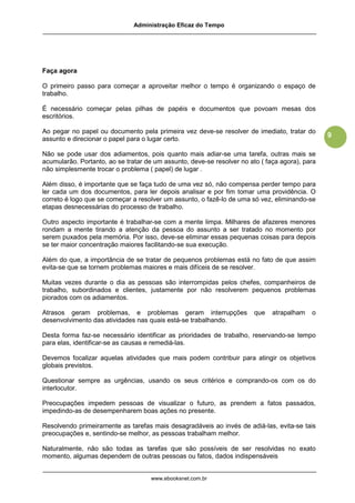 Administração Eficaz do Tempo




Faça agora

O primeiro passo para começar a aproveitar melhor o tempo é organizando o espaço de
trabalho.

É necessário começar pelas pilhas de papéis e documentos que povoam mesas dos
escritórios.

Ao pegar no papel ou documento pela primeira vez deve-se resolver de imediato, tratar do
                                                                                                9
assunto e direcionar o papel para o lugar certo.

Não se pode usar dos adiamentos, pois quanto mais adiar-se uma tarefa, outras mais se
acumularão. Portanto, ao se tratar de um assunto, deve-se resolver no ato ( faça agora), para
não simplesmente trocar o problema ( papel) de lugar .

Além disso, é importante que se faça tudo de uma vez só, não compensa perder tempo para
ler cada um dos documentos, para ler depois analisar e por fim tomar uma providência. O
correto é logo que se começar a resolver um assunto, o fazê-lo de uma só vez, eliminando-se
etapas desnecessárias do processo de trabalho.

Outro aspecto importante é trabalhar-se com a mente limpa. Milhares de afazeres menores
rondam a mente tirando a atenção da pessoa do assunto a ser tratado no momento por
serem puxados pela memória. Por isso, deve-se eliminar essas pequenas coisas para depois
se ter maior concentração maiores facilitando-se sua execução.

Além do que, a importância de se tratar de pequenos problemas está no fato de que assim
evita-se que se tornem problemas maiores e mais difíceis de se resolver.

Muitas vezes durante o dia as pessoas são interrompidas pelos chefes, companheiros de
trabalho, subordinados e clientes, justamente por não resolverem pequenos problemas
piorados com os adiamentos.

Atrasos geram problemas, e problemas geram interrupções                 que   atrapalham   o
desenvolvimento das atividades nas quais está-se trabalhando.

Desta forma faz-se necessário identificar as prioridades de trabalho, reservando-se tempo
para elas, identificar-se as causas e remediá-las.

Devemos focalizar aquelas atividades que mais podem contribuir para atingir os objetivos
globais previstos.

Questionar sempre as urgências, usando os seus critérios e comprando-os com os do
interlocutor.

Preocupações impedem pessoas de visualizar o futuro, as prendem a fatos passados,
impedindo-as de desempenharem boas ações no presente.

Resolvendo primeiramente as tarefas mais desagradáveis ao invés de adiá-las, evita-se tais
preocupações e, sentindo-se melhor, as pessoas trabalham melhor.

Naturalmente, não são todas as tarefas que são possíveis de ser resolvidas no exato
momento, algumas dependem de outras pessoas ou fatos, dados indispensáveis


                                    www.ebooksnet.com.br
 