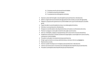 b) Os planosanual e plurianual de actividades;
c) O relatórioanual de actividades;
d) As propostasde celebraçãode contratos.
 Aprovaro planode formação e actualizaçãodo pessoal docente e nãodocente;
 Definiroregime de funcionamentodoagrupamentode escolasouescolanãoagrupada;
 Elaborar o projectode orçamentoemconformidade comoque foi definidopeloconselho
geral;
 Superintendernaconstituiçãode turmase na elaboraçãode horários;
 Distribuiroserviçodocente e nãodocente;
 Designaroscoordenadoresdosdepartamentoscurricularese osdirectoresde turma;
 Planeare assegurara execução nodomínioda acção social escolar;
 Geriras instalações,espaçose equipamentos,bemcomooutrosrecursoseducativos;
 Estabelecerprotocolose celebraracordosde cooperaçãoou associaçãocom outrasescolas,
autarquiase colectividades;
 Procederà selecçãoe recrutamentodopessoal docente;
 Dirigirsuperiormente osserviçosadministrativos,técnicose técnico-pedagógicos;
 Representaraescola;
 Exercero poderhierárquicoemrelaçãoaopessoal docente e nãodocente;
 Intervirnostermosda lei noprocessode avaliaçãode desempenhodopessoal docente;
 Procederà avaliaçãode desempenhodopessoal nãodocente.
 