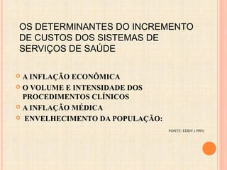 OS DETERMINANTES DO INCREMENTO
DE CUSTOS DOS SISTEMAS DE
SERVIÇOS DE SAÚDE
 A INFLAÇÃO ECONÔMICA
 O VOLUME E INTENSIDADE DOS
PROCEDIMENTOS CLÍNICOS
 A INFLAÇÃO MÉDICA
 ENVELHECIMENTO DA POPULAÇÃO:
FONTE: EDDY (1993)
 