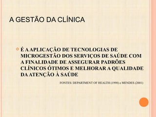 A GESTÃO DA CLÍNICA
 É AAPLICAÇÃO DE TECNOLOGIAS DE
MICROGESTÃO DOS SERVIÇOS DE SAÚDE COM
A FINALIDADE DE ASSEGURAR PADRÕES
CLÍNICOS ÓTIMOS E MELHORAR A QUALIDADE
DAATENÇÃO À SAÚDE
FONTES: DEPARTMENT OF HEALTH (1998) e MENDES (2001)
 