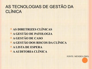 AS TECNOLOGIAS DE GESTÃO DA
CLÍNICA
 AS DIRETRIZES CLÍNICAS
 A GESTÃO DE PATOLOGIA
 A GESTÃO DE CASO
 A GESTÃO DOS RISCOS DA CLÍNICA
 A LISTA DE ESPERA
 AAUDITORIA CLÍNICA
FONTE: MENDES (2003)
 