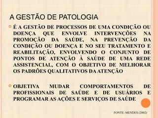 A GESTÃO DE PATOLOGIA
 É A GESTÃO DE PROCESSOS DE UMA CONDIÇÃO OU
DOENÇA QUE ENVOLVE INTERVENÇÕES NA
PROMOÇÃO DA SAÚDE, NA PREVENÇÃO DA
CONDIÇÃO OU DOENÇA E NO SEU TRATAMENTO E
REABILITAÇÃO, ENVOLVENDO O CONJUNTO DE
PONTOS DE ATENÇÃO À SAÚDE DE UMA REDE
ASSISTENCIAL, COM O OBJETIVO DE MELHORAR
OS PADRÕES QUALITATIVOS DAATENÇÃO
 OBJETIVA MUDAR COMPORTAMENTOS DE
PROFISSIONAIS DE SAÚDE E DE USUÁRIOS E
PROGRAMAR AS AÇÕES E SERVIÇOS DE SAÚDE
FONTE: MENDES (2002)
 