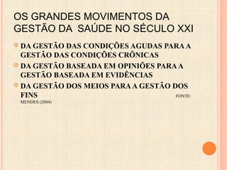 OS GRANDES MOVIMENTOS DA
GESTÃO DA SAÚDE NO SÉCULO XXI
 DA GESTÃO DAS CONDIÇÕES AGUDAS PARAA
GESTÃO DAS CONDIÇÕES CRÔNICAS
 DA GESTÃO BASEADA EM OPINIÕES PARAA
GESTÃO BASEADA EM EVIDÊNCIAS
 DA GESTÃO DOS MEIOS PARAA GESTÃO DOS
FINS FONTE:
MENDES (2004)
 