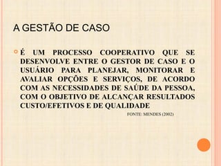 A GESTÃO DE CASO
 É UM PROCESSO COOPERATIVO QUE SE
DESENVOLVE ENTRE O GESTOR DE CASO E O
USUÁRIO PARA PLANEJAR, MONITORAR E
AVALIAR OPÇÕES E SERVIÇOS, DE ACORDO
COM AS NECESSIDADES DE SAÚDE DA PESSOA,
COM O OBJETIVO DE ALCANÇAR RESULTADOS
CUSTO/EFETIVOS E DE QUALIDADE
FONTE: MENDES (2002)
 