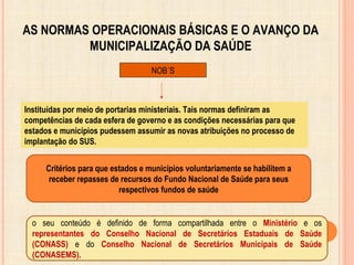 AS NORMAS OPERACIONAIS BÁSICAS E O AVANÇO DA
MUNICIPALIZAÇÃO DA SAÚDE
NOB´S
Instituídas por meio de portarias ministeriais. Tais normas definiram as
competências de cada esfera de governo e as condições necessárias para que
estados e municípios pudessem assumir as novas atribuições no processo de
implantação do SUS.
Critérios para que estados e municípios voluntariamente se habilitem a
receber repasses de recursos do Fundo Nacional de Saúde para seus
respectivos fundos de saúde
o seu conteúdo é definido de forma compartilhada entre o Ministério e os
representantes do Conselho Nacional de Secretários Estaduais de Saúde
(CONASS) e do Conselho Nacional de Secretários Municipais de Saúde
(CONASEMS).
 