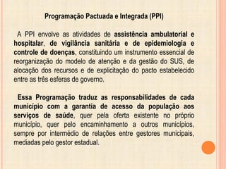 Programação Pactuada e Integrada (PPI)
A PPI envolve as atividades de assistência ambulatorial e
hospitalar, de vigilância sanitária e de epidemiologia e
controle de doenças, constituindo um instrumento essencial de
reorganização do modelo de atenção e da gestão do SUS, de
alocação dos recursos e de explicitação do pacto estabelecido
entre as três esferas de governo.
Essa Programação traduz as responsabilidades de cada
município com a garantia de acesso da população aos
serviços de saúde, quer pela oferta existente no próprio
município, quer pelo encaminhamento a outros municípios,
sempre por intermédio de relações entre gestores municipais,
mediadas pelo gestor estadual.
 