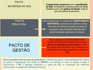  Compromisso inequívoco com a repolitização
do SUS, consolidando a política pública de saúde
brasileira como uma política de Estado, mais do
que uma política de governos.
PACTO
EM DEFESA DO SUS
PACTO
EM DEFESA DO SUS
PACTO
PELA VIDA
Deverá estabelecer AS RESPONSABILIDADES
CLARAS DE CADA ENTE FEDERATIVO de forma a
diminuir as competências concorrentes e a tornar
mais evidente quem deve fazer o quê, contribuindo com
o fortalecimento da gestão compartilhada e solidária no
SUS.
PACTO DE
GESTÃO
está constituído por um conjunto de COMPROMISSOS
SANITÁRIOS, expressos em objetivos e metas,
derivados da análise da situação de saúde da
população e das prioridades definidas pelos
governos federal, estaduais e municipais.
Entre as questões-chave do pacto de gestão temos: a definição dos papeis e responsabilidades das 3 esferas
de gestão; a regionalização com ênfase no PDR/PDI e na definição de redes de atenção á saúde; o
financiamento; a PPI; a regulação assistencial e o papel das SES na coordenação das referências
intermunicipais; e a gestão dos prestadores de serviços.
 