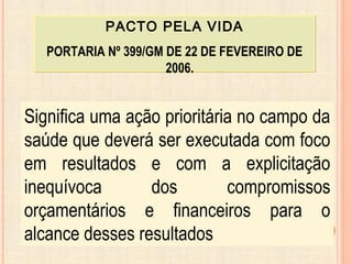 PACTO PELA VIDA
PORTARIA Nº 399/GM DE 22 DE FEVEREIRO DE
2006.
PACTO PELA VIDA
PORTARIA Nº 399/GM DE 22 DE FEVEREIRO DE
2006.
Significa uma ação prioritária no campo da
saúde que deverá ser executada com foco
em resultados e com a explicitação
inequívoca dos compromissos
orçamentários e financeiros para o
alcance desses resultados
 