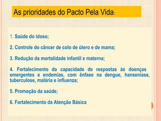 As prioridades do Pacto Pela Vida:
1. Saúde do idoso;
2. Controle do câncer de colo de útero e de mama;
3. Redução da mortalidade infantil e materna;
4. Fortalecimento da capacidade de respostas às doenças
emergentes e endemias, com ênfase na dengue, hanseníase,
tuberculose, malária e influenza;
5. Promoção da saúde;
6. Fortalecimento da Atenção Básica.
 
