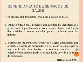 GERENCIAMENTO DE SERVIÇOS DE
SAÚDE
 Execução, monitoramento, avaliação e gestão do SUS.
1- Análise Situacional, processo que consiste na identificação e
priorização de problemas bem como na orientação da definição
das medidas a serem adotadas para o enfrentamento dos
mesmos.
2- Formulação de Diretrizes, Objetivos e Metas quadrienais com
o estabelecimento de prioridades e a definição de estratégias de
intervenção viáveis e factíveis de serem executadas e cujo
objetivo é um impacto positivo na qualidade de vida e de saúde
da população.
(BRASIL, 2009).
 