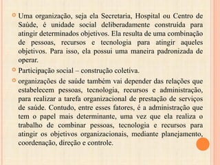  Uma organização, seja ela Secretaria, Hospital ou Centro de
Saúde, é unidade social deliberadamente construída para
atingir determinados objetivos. Ela resulta de uma combinação
de pessoas, recursos e tecnologia para atingir aqueles
objetivos. Para isso, ela possui uma maneira padronizada de
operar.
 Participação social – construção coletiva.
 organizações de saúde também vai depender das relações que
estabelecem pessoas, tecnologia, recursos e administração,
para realizar a tarefa organizacional de prestação de serviços
de saúde. Contudo, entre esses fatores, é a administração que
tem o papel mais determinante, uma vez que ela realiza o
trabalho de combinar pessoas, tecnologia e recursos para
atingir os objetivos organizacionais, mediante planejamento,
coordenação, direção e controle.
 