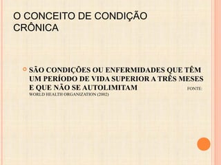 O CONCEITO DE CONDIÇÃO
CRÔNICA
 SÃO CONDIÇÕES OU ENFERMIDADES QUE TÊM
UM PERÍODO DE VIDA SUPERIOR A TRÊS MESES
E QUE NÃO SE AUTOLIMITAM FONTE:
WORLD HEALTH ORGANIZATION (2002)
 