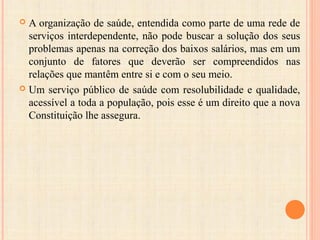  A organização de saúde, entendida como parte de uma rede de
serviços interdependente, não pode buscar a solução dos seus
problemas apenas na correção dos baixos salários, mas em um
conjunto de fatores que deverão ser compreendidos nas
relações que mantêm entre si e com o seu meio.
 Um serviço público de saúde com resolubilidade e qualidade,
acessível a toda a população, pois esse é um direito que a nova
Constituição lhe assegura.
 