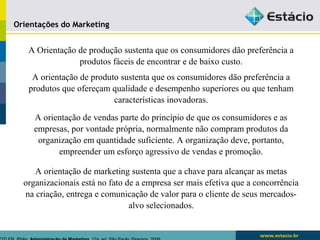 Orientações do Marketing 
A Orientação de produção sustenta que os consumidores dão preferência a 
produtos fáceis de encontrar e de baixo custo. 
A orientação de produto sustenta que os consumidores dão preferência a 
produtos que ofereçam qualidade e desempenho superiores ou que tenham 
características inovadoras. 
A orientação de vendas parte do princípio de que os consumidores e as 
empresas, por vontade própria, normalmente não compram produtos da 
organização em quantidade suficiente. A organização deve, portanto, 
empreender um esforço agressivo de vendas e promoção. 
A orientação de marketing sustenta que a chave para alcançar as metas 
organizacionais está no fato de a empresa ser mais efetiva que a concorrência 
na criação, entrega e comunicação de valor para o cliente de seus mercados-alvo 
selecionados. 
KOTLER, Philip. Administração de Marketing. 12a. ed. São Paulo: Pearson, 2006 
 