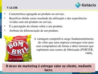 • Característica agregada ao produto ou serviço. 
• Benefício obtido como resultado da utilização e das experiências 
vividas com um produto ou serviço. 
• É a percepção do cliente sobre e um produto. 
• Atributo de diferenciação de um produto. 
O dever do marketing é entregar valor ao cliente, mediante 
lucro. 
VALOR 
A vantagem competitiva surge fundamentalmente 
do valor que uma empresa consegue criar para 
seus compradores de forma a obter retornos que 
suplantem seus custos de fabricação (PORTER, 
1989). 
 