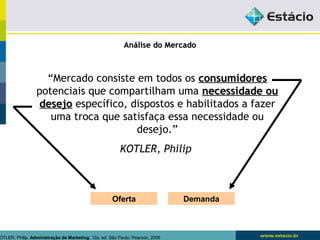 AAnnáálliissee ddoo MMeerrccaaddoo 
“Mercado consiste em todos os ccoonnssuummiiddoorreess 
potenciais que compartilham uma nneecceessssiiddaaddee oouu 
ddeesseejjoo específico, dispostos e habilitados a fazer 
uma troca que satisfaça essa necessidade ou 
desejo.” 
KOTLER, Philip 
Oferta Demanda 
KOTLER, Philip. Administração de Marketing. 12a. ed. São Paulo: Pearson, 2006 
 