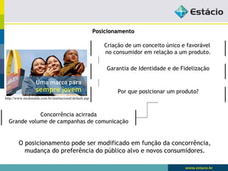 PPoossiicciioonnaammeennttoo 
Criação de um conceito único e favorável 
no consumidor em relação a um produto. 
Garantia de Identidade e de Fidelização 
Por que posicionar um produto? 
http://www.mcdonalds.com.br/institucional/default.asp 
Concorrência acirrada 
Grande volume de campanhas de comunicação 
O posicionamento pode ser modificado em função da concorrência, 
mudança do preferência do público alvo e novos consumidores. 
 