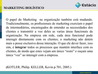 MARKETING HOLÍSTICO 
O papel do Marketing na organização também está mudando. 
Tradicionalmente, os profissionais de marketing exerciam o papel 
de intermediários, encarregados de entender as necessidades dos 
clientes e transmitir a voz deles as varias áreas funcionais da 
organização. Na empresa em rede, cada área funcional pode 
interagir diretamente com os clientes; o marketing não detém 
mais a posse exclusiva dessa interação. O que ele dever fazer, isso 
sim, é integrar todos os processos que mantém interface com os 
clientes, de modo que estes vejam um único “rosto” e ouçam uma 
única “voz” ao interagir com a empresa. 
(KOTLER, Philip. KELLER, Kevin p.701, 2005.) 
 