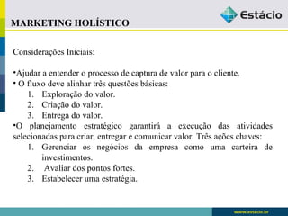 MARKETING HOLÍSTICO 
Considerações Iniciais: 
•Ajudar a entender o processo de captura de valor para o cliente. 
• O fluxo deve alinhar três questões básicas: 
1. Exploração do valor. 
2. Criação do valor. 
3. Entrega do valor. 
•O planejamento estratégico garantirá a execução das atividades 
selecionadas para criar, entregar e comunicar valor. Três ações chaves: 
1. Gerenciar os negócios da empresa como uma carteira de 
investimentos. 
2. Avaliar dos pontos fortes. 
3. Estabelecer uma estratégia. 
 