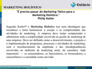 MARKETING HOLÍSTICO 
"É preciso passar do Marketing Tático para o 
Marketing Holístico." 
Philip Kotler 
Segundo Kotler[1] o Marketing Holístico traz uma abordagem que 
reconhece e tenta harmonizar o escopo e as complexidades das 
atividades de marketing. A empresa deve tentar compreender e 
administrar toda a compĺexidade envolvida na gestão de marketing de 
uma empresa. Deve ser definido como o desenvolvimento, o projeto e 
a implementação de programas, processos e atividades de marketing, 
com o reconhecimento da amplitude e das interdependências 
envolvidas no ambiente de marketing atual, ele considera ‘tudo 
importante’ — os consumidores, os funcionários, os fornecedores, a 
concorrência e a sociedade como um todo. 
KOTLER, Philip. Administração de Marketing. 12a. ed. São Paulo: Pearson, 2006 
 