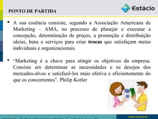 PONTO DE PARTIDA 
 A sua essência consiste, segundo a Associação Americana de 
Marketing – AMA, no processo de planejar e executar a 
concepção, determinação de preços, a promoção e distribuição 
ideias, bens e serviços para criar ttrrooccaass que satisfaçam metas 
individuais e organizacionais. 
 “Marketing é a chave para atingir os objetivos da empresa. 
Consiste em determinar as necessidades e os desejos dos 
mercados-alvos e satisfazê-los mais efetiva e eficientemente do 
que os concorrentes”. Philip Kotler 
KOTLER, Philip.. KELLER, Kevin Administração de Marketing. 12a. ed. São Paulo: Pearson, 2006 
 