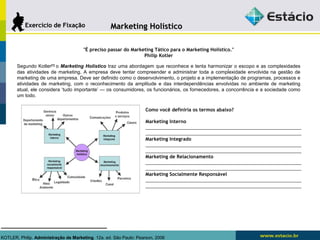 MMaarrkkeettiinngg HHoollííssttiiccoo 
EExxeerrccíícciioo ddee FFiixxaaççããoo 
"É preciso passar do Marketing Tático para o Marketing Holístico." 
Philip Kotler 
Segundo Kotler[1] o Marketing Holístico traz uma abordagem que reconhece e tenta harmonizar o escopo e as complexidades 
das atividades de marketing. A empresa deve tentar compreender e administrar toda a compĺexidade envolvida na gestão de 
marketing de uma empresa. Deve ser definido como o desenvolvimento, o projeto e a implementação de programas, processos e 
atividades de marketing, com o reconhecimento da amplitude e das interdependências envolvidas no ambiente de marketing 
atual, ele considera ‘tudo importante’ — os consumidores, os funcionários, os fornecedores, a concorrência e a sociedade como 
um todo. 
Como você definiria os termos abaixo? 
Marketing Interno 
_____________________________________________________________ 
_____________________________________________________________ 
Marketing Integrado 
_____________________________________________________________ 
_____________________________________________________________ 
Marketing de Relacionamento 
_____________________________________________________________ 
_____________________________________________________________ 
Marketing Socialmente Responsável 
_____________________________________________________________ 
_____________________________________________________________ 
KOTLER, Philip. Administração de Marketing. 12a. ed. São Paulo: Pearson, 2006 
 