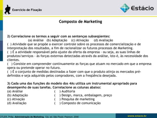 CCoommppoossttoo ddee MMaarrkkeettiinngg 
EExxeerrccíícciioo ddee FFiixxaaççããoo 
2) Correlacione os termos a seguir com as sentenças subseqüentes: 
(a) Análise (b) Adaptação (c) Ativação (d) Avaliação 
( ) Atividade que se propõe a exercer controle sobre os processos de comercialização e de 
interpretação dos resultados, a fim de racionalizar os futuros processos de Marketing. 
( ) É a atividade responsável pelo ajuste da oferta da empresa – ou seja, as suas linhas de 
produtos/serviços – às forças externas detectadas através da análise, isto é, às necessidade dos 
clientes. 
( ) Consiste em compreender continuamente as forças que atuam no mercado em que a empresa 
opera ou pretende operar no futuro. 
( ) É o conjunto de medidas destinadas a fazer com que o produto atinja os mercados pré-definidos 
e seja adquirido pelos compradores, com a freqüência desejada. 
3) Cada uma das funções do modelo dos 4As utiliza um instrumental apropriado para 
desempenho de suas tarefas. Correlacione as colunas abaixo: 
(a) Análise ( ) Auditoria 
(b) Adaptação ( ) Design, marca, embalagem, preço 
(c) Ativação ( ) Pesquisa de marketing 
(d) Avaliação ( ) Composto de comunicação 
KOTLER, Philip. Administração de Marketing. 12a. ed. São Paulo: Pearson, 2006 
 
