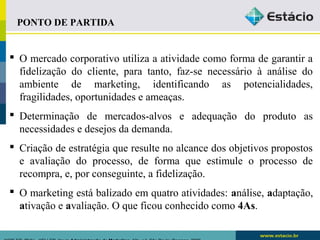 PONTO DE PARTIDA 
 O mercado corporativo utiliza a atividade como forma de garantir a 
fidelização do cliente, para tanto, faz-se necessário à análise do 
ambiente de marketing, identificando as potencialidades, 
fragilidades, oportunidades e ameaças. 
 Determinação de mercados-alvos e adequação do produto as 
necessidades e desejos da demanda. 
 Criação de estratégia que resulte no alcance dos objetivos propostos 
e avaliação do processo, de forma que estimule o processo de 
recompra, e, por conseguinte, a fidelização. 
 O marketing está balizado em quatro atividades: análise, adaptação, 
ativação e avaliação. O que ficou conhecido como 4As. 
KOTLER, Philip.. KELLER, Kevin Administração de Marketing. 12a. ed. São Paulo: Pearson, 2006 
 