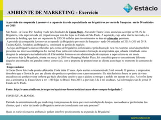 AMBIENTE DE MARKETING - Exercício 
A previsão da companhia é promover a expansão da rede especializada em brigadeiros por meio de franquias - serão 50 unidades 
até 2015 
São Paulo - A Cacau Par, holding criada pelo fundador da Cacau Show, Alexandre Tadeu Costa, anunciou a compra de 50,1% da 
Brigaderia, rede especializada em brigadeiros que tem dez lojas no Estado de São Paulo. A aquisição, cujo valor não foi revelado, é a 
primeira da holding, que tem um orçamento de US$ 50 milhões para investimentos na área de alimentos premium. 
A previsão da companhia é promover a expansão da Brigaderia por meio de franquias - serão 50 unidades até 2015 e 200 até 2018. 
Taciana Kalili, fundadora da Brigaderia, continuará na gestão do negócio. 
As lojas da Brigaderia são reconhecidas pela venda de brigadeiros sofisticados e pela decoração rica em estampas coloridas (também 
presentes nas diversas embalagens dos doces). Esse estilo está relacionado à formação da empresária, que já havia trabalhado como 
designer de estamparia na indústria têxtil. Ela também formou-se em administração de empresas e especializou-se em moda. 
A primeira loja da Brigaderia, aberta em março de 2010 no Shopping Market Place, foi concebida para ser um ambiente diferente 
daqueles encontrados em grandes centros comerciais, com a proposta de proporcionar ao cliente aconchego no momento do consumo do 
doce. 
Empreendedor 
A Cacau Show foi criada quando Alexandre Costa tinha 17 anos. Após aceitar a encomenda de 2 mil ovos de 50 gramas, o empresário 
descobriu que a fábrica da qual era cliente não produzia o produto com o peso necessário. Ele não desistiu e bateu na porta de vinte 
atacadistas até conhecer uma senhora que fazia chocolate caseiro e que o ajudou a entregar o pedido em apenas três dias. Até o fim deste 
ano, a estimativa da Cacau Show é ter 1.540 lojas no Brasil. Para 2015, a previsão é de 2 mil unidades. As informações são do jornal O 
Estado de S. Paulo. 
Fonte: http://exame.abril.com.br/negocios/aquisicoes-fusoes/noticias/cacau-show-compra-brigaderia-2 
CONTEXTUALIZANDO. 
Partindo do entendimento de que marketing é um processo de troca que visa à satisfação de desejos, necessidades e preferências dos 
clientes, qual o valor declarado da Brigaderia no texto é condizente com este processo? 
Quais os variáveis macros ambientais podem interferir positivamente na expansão da Brigadeira? 
 