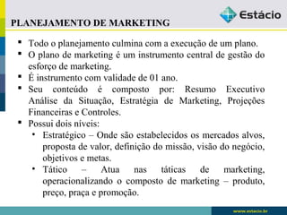 PLANEJAMENTO DE MARKETING 
 Todo o planejamento culmina com a execução de um plano. 
 O plano de marketing é um instrumento central de gestão do 
esforço de marketing. 
 É instrumento com validade de 01 ano. 
 Seu conteúdo é composto por: Resumo Executivo 
Análise da Situação, Estratégia de Marketing, Projeções 
Financeiras e Controles. 
 Possui dois níveis: 
• Estratégico – Onde são estabelecidos os mercados alvos, 
proposta de valor, definição do missão, visão do negócio, 
objetivos e metas. 
• Tático – Atua nas táticas de marketing, 
operacionalizando o composto de marketing – produto, 
preço, praça e promoção. 
 