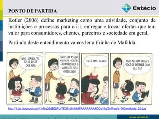 PONTO DE PARTIDA 
Kotler (2006) define marketing como uma atividade, conjunto de 
instituições e processos para criar, entregar e trocar ofertas que tem 
valor para consumidores, clientes, parceiros e sociedade em geral. 
Partindo deste entendimento vamos ler a tirinha de Mafalda. 
http://1.bp.blogspot.com/_M1q0ZdBQjFU/TD37xUmMdkI/AAAAAAAACCo/hIqfSnffnro/s1600/mafalda_25.jpg 
KOTLER, Philip.. KELLER, Kevin Administração de Marketing. 12a. ed. São Paulo: Pearson, 2006 
 