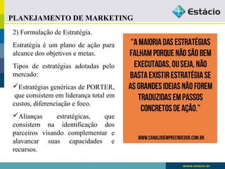 PLANEJAMENTO DE MARKETING 
2) Formulação de Estratégia. 
Estratégia é um plano de ação para 
alcance dos objetivos e metas. 
Tipos de estratégias adotadas pelo 
mercado: 
Estratégias genéricas de PORTER, 
que consistem em liderança total em 
custos, diferenciação e foco. 
Alianças estratégicas, que 
consistem na identificação dos 
parceiros visando complementar e 
alavancar suas capacidades e 
recursos. 
 