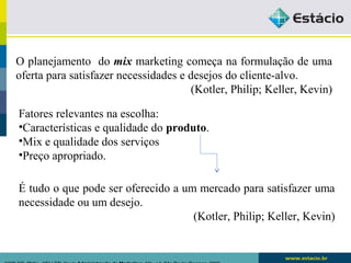 O planejamento do mix marketing começa na formulação de uma 
oferta para satisfazer necessidades e desejos do cliente-alvo. 
(Kotler, Philip; Keller, Kevin) 
Fatores relevantes na escolha: 
•Características e qualidade do produto. 
•Mix e qualidade dos serviços 
•Preço apropriado. 
É tudo o que pode ser oferecido a um mercado para satisfazer uma 
necessidade ou um desejo. 
(Kotler, Philip; Keller, Kevin) 
KOTLER, Philip.. KELLER, Kevin Administração de Marketing. 12a. ed. São Paulo: Pearson, 2006 
 