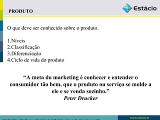 PRODUTO 
O que deve ser conhecido sobre o produto. 
1.Níveis 
2.Classificação 
3.Diferenciação 
4.Ciclo de vida do produto 
“A meta do marketing é conhecer e entender o 
consumidor tão bem, que o produto ou serviço se molde a 
ele e se venda sozinho.” 
Peter Drucker 
KOTLER, Philip.. KELLER, Kevin Administração de Marketing. 12a. ed. São Paulo: Pearson, 2006 
 