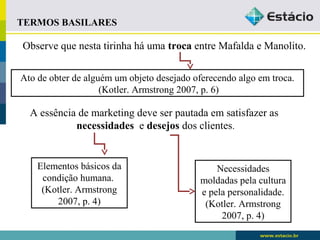 Observe que nesta tirinha há uma troca entre Mafalda e Manolito. 
Ato de obter de alguém um objeto desejado oferecendo algo em troca. 
(Kotler. Armstrong 2007, p. 6) 
A essência de marketing deve ser pautada em satisfazer as 
necessidades e desejos dos clientes. 
Elementos básicos da 
condição humana. 
(Kotler. Armstrong 
2007, p. 4) 
Necessidades 
moldadas pela cultura 
e pela personalidade. 
(Kotler. Armstrong 
2007, p. 4) 
TERMOS BASILARES 
 