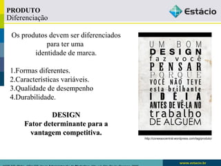 Diferenciação 
Os produtos devem ser diferenciados 
para ter uma 
identidade de marca. 
1.Formas diferentes. 
2.Características variáveis. 
3.Qualidade de desempenho 
4.Durabilidade. 
DDEESSIIGGNN 
FFaattoorr ddeetteerrmmiinnaannttee ppaarraa aa 
vvaannttaaggeemm ccoommppeettiittiivvaa.. 
KOTLER, Philip.. KELLER, Kevin Administração de Marketing. 12a. ed. São Paulo: Pearson, 2006 
http://conexaocentral.wordpress.com/tag/produto/ 
PRODUTO 
 