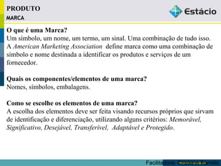 MMAARRCCAA 
O que é uma Marca? 
Um símbolo, um nome, um termo, um sinal. Uma combinação de tudo isso. 
A American Marketing Association define marca como uma combinação de 
símbolo e nome destinada a identificar os produtos e serviços de um 
fornecedor. 
Quais os componentes/elementos de uma marca? 
Nomes, símbolos, embalagens. 
Como se escolhe os elementos de uma marca? 
A escolha dos elementos deve ser feita visando recursos próprios que sirvam 
de identificação e diferenciação, utilizando alguns critérios: Memorável, 
Significativo, Desejável, Transferível, Adaptável e Protegido. 
Facilitadora: Cristiane Barreto 
PRODUTO 
 