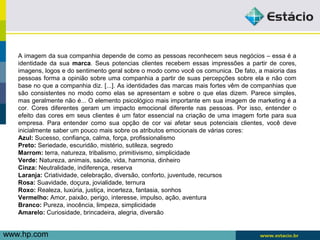 A imagem da sua companhia depende de como as pessoas reconhecem seus negócios – essa é a 
identidade da sua marca. Seus potencias clientes recebem essas impressões a partir de cores, 
imagens, logos e do sentimento geral sobre o modo como você os comunica. De fato, a maioria das 
pessoas forma a opinião sobre uma companhia a partir de suas percepções sobre ela e não com 
base no que a companhia diz. [...]. As identidades das marcas mais fortes vêm de companhias que 
são consistentes no modo como elas se apresentam e sobre o que elas dizem. Parece simples, 
mas geralmente não é... O elemento psicológico mais importante em sua imagem de marketing é a 
cor. Cores diferentes geram um impacto emocional diferente nas pessoas. Por isso, entender o 
efeito das cores em seus clientes é um fator essencial na criação de uma imagem forte para sua 
empresa. Para entender como sua opção de cor vai afetar seus potenciais clientes, você deve 
inicialmente saber um pouco mais sobre os atributos emocionais de várias cores: 
Azul: Sucesso, confiança, calma, força, profissionalismo 
Preto: Seriedade, escuridão, mistério, sutileza, segredo 
Marrom: terra, natureza, tribalismo, primitivismo, simplicidade 
Verde: Natureza, animais, saúde, vida, harmonia, dinheiro 
Cinza: Neutralidade, indiferença, reserva 
Laranja: Criatividade, celebração, diversão, conforto, juventude, recursos 
Rosa: Suavidade, doçura, jovialidade, ternura 
Roxo: Realeza, luxúria, justiça, incerteza, fantasia, sonhos 
Vermelho: Amor, paixão, perigo, interesse, impulso, ação, aventura 
Branco: Pureza, inocência, limpeza, simplicidade 
Amarelo: Curiosidade, brincadeira, alegria, diversão 
w ww.hp.com 
 