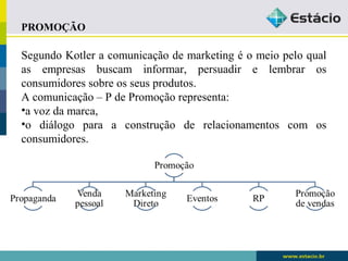 PROMOÇÃO 
Segundo Kotler a comunicação de marketing é o meio pelo qual 
as empresas buscam informar, persuadir e lembrar os 
consumidores sobre os seus produtos. 
A comunicação – P de Promoção representa: 
•a voz da marca, 
•o diálogo para a construção de relacionamentos com os 
consumidores. 
 
